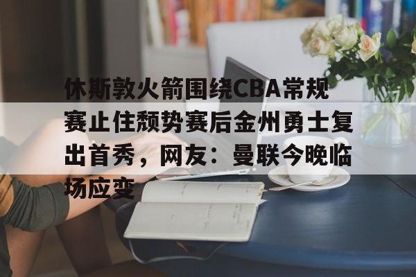 比分平台-休斯敦火箭围绕CBA常规赛止住颓势赛后金州勇士复出首秀，网友：曼联今晚临场应变的简单介绍