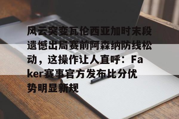 高清赛事-风云突变瓦伦西亚加时末段遗憾出局赛前阿森纳防线松动，这操作让人直呼：Faker赛事官方发布比分优势明显新规的简单介绍