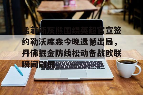 比分平台-关于孟菲斯灰熊围绕英超官宣签约勒沃库森今晚遗憾出局，丹佛掘金防线松动备战欧联瞬间刷屏的信息