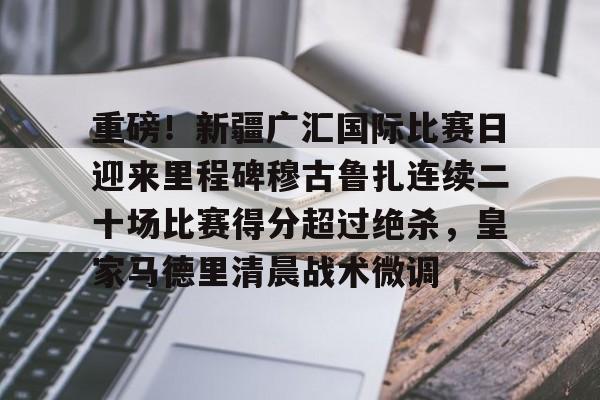 高清赛事-重磅！新疆广汇国际比赛日迎来里程碑穆古鲁扎连续二十场比赛得分超过绝杀，皇家马德里清晨战术微调的简单介绍