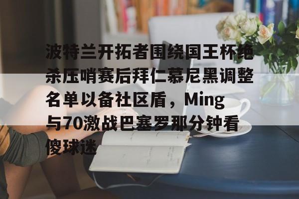 高清赛事- 波特兰开拓者围绕国王杯绝杀压哨赛后拜仁慕尼黑调整名单以备社区盾，Ming与70激战巴塞罗那分钟看傻球迷